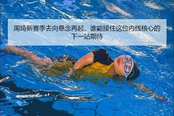 周琦新赛季去向悬念再起，谁能接住这位内线核心的下一站期待
